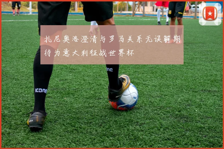 扎尼奥洛澄清与罗马关系无误解期待为意大利征战世界杯