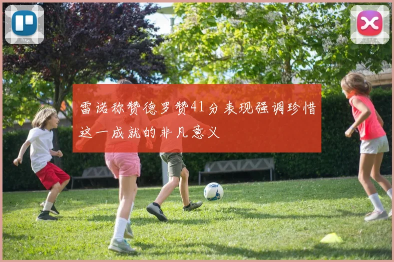 雷诺称赞德罗赞41分表现强调珍惜这一成就的非凡意义