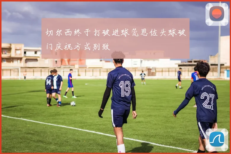 切尔西终于打破进球荒恩佐头球破门庆祝方式别致