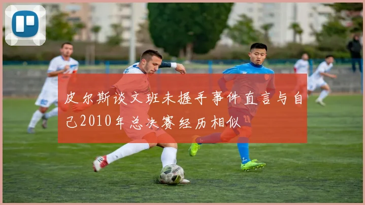 皮尔斯谈文班未握手事件直言与自己2010年总决赛经历相似
