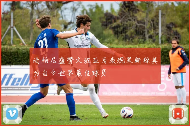 尚帕尼盛赞文班亚马表现果断称其为当今世界最佳球员