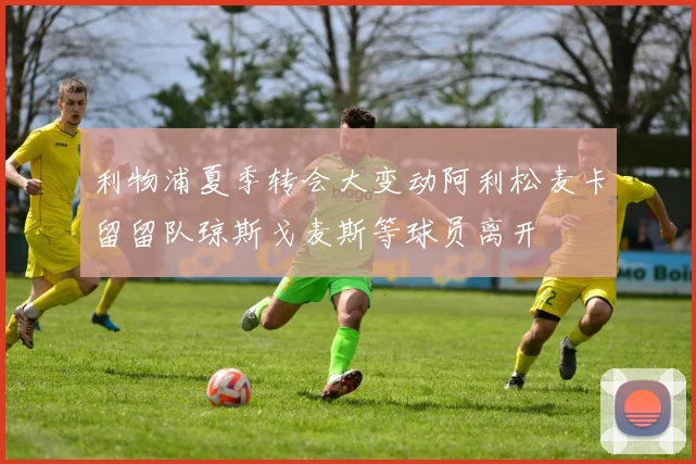 利物浦夏季转会大变动阿利松麦卡留留队琼斯戈麦斯等球员离开
