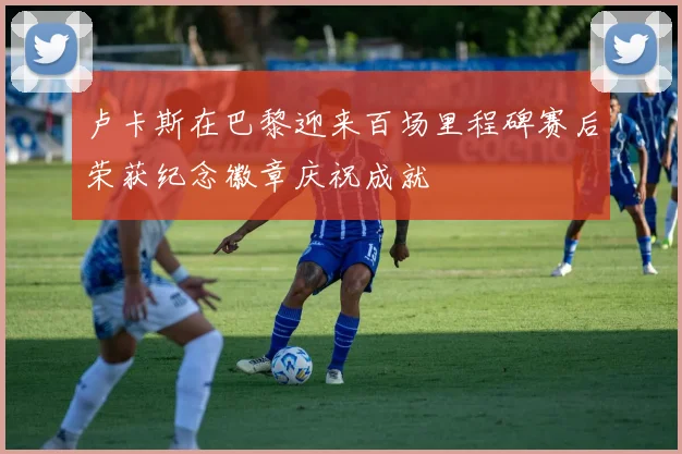 卢卡斯在巴黎迎来百场里程碑赛后荣获纪念徽章庆祝成就