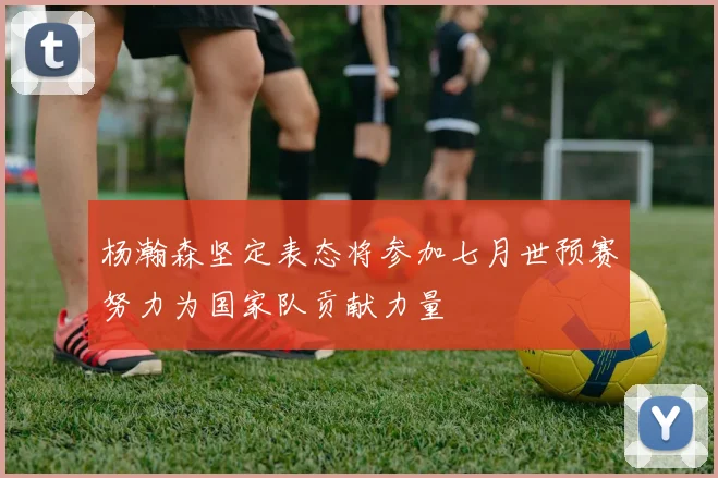 杨瀚森坚定表态将参加七月世预赛努力为国家队贡献力量
