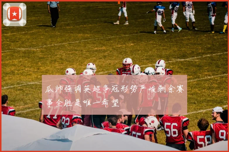 瓜帅强调英超争冠形势严峻剩余赛事全胜是唯一希望