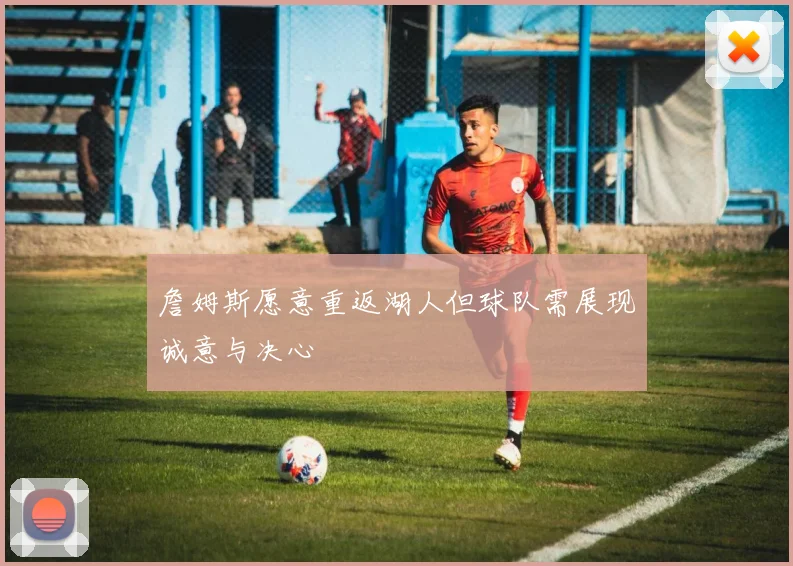 詹姆斯愿意重返湖人但球队需展现诚意与决心