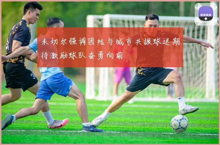米切尔强调团结与城市共振球迷期待激励球队奋勇向前