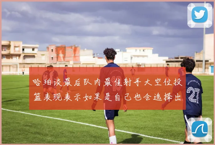 哈珀谈最后队内最佳射手大空位投篮表现表示如果是自己也会选择出手
