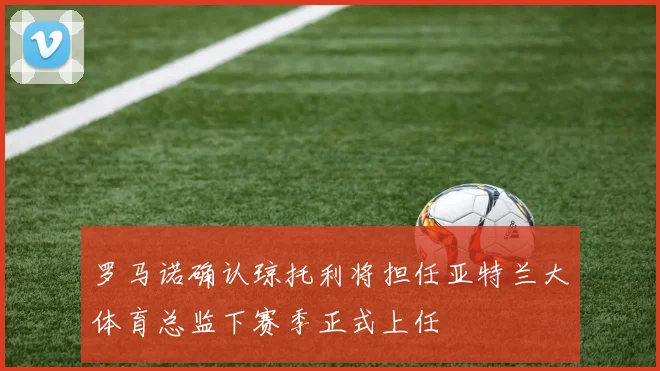 罗马诺确认琼托利将担任亚特兰大体育总监下赛季正式上任