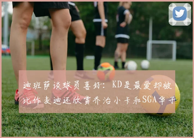 迪班萨谈球员喜好：KD是最爱却被比作麦迪还欣赏乔治小卡和SGA华子