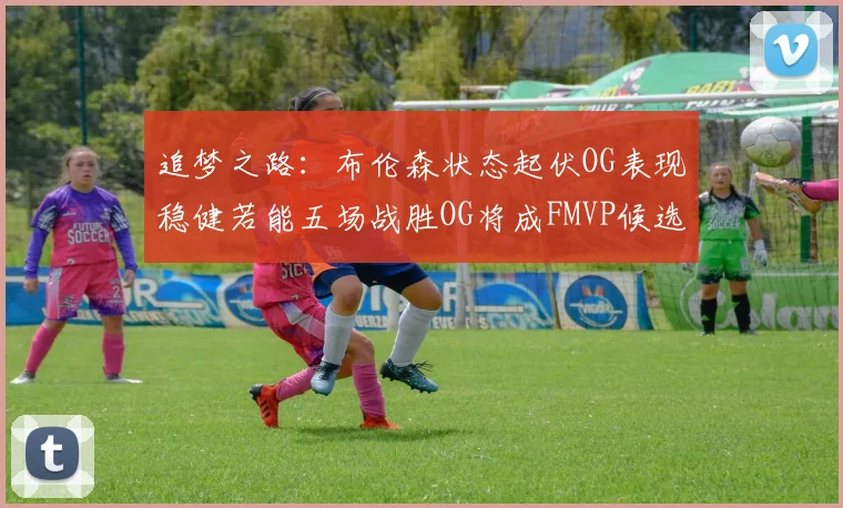 追梦之路：布伦森状态起伏OG表现稳健若能五场战胜OG将成FMVP候选