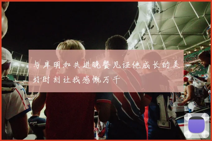 与库明加共进晚餐见证他成长的美好时刻让我感慨万千