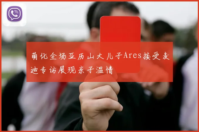 萌化全场亚历山大儿子Ares接受麦迪专访展现亲子温情
