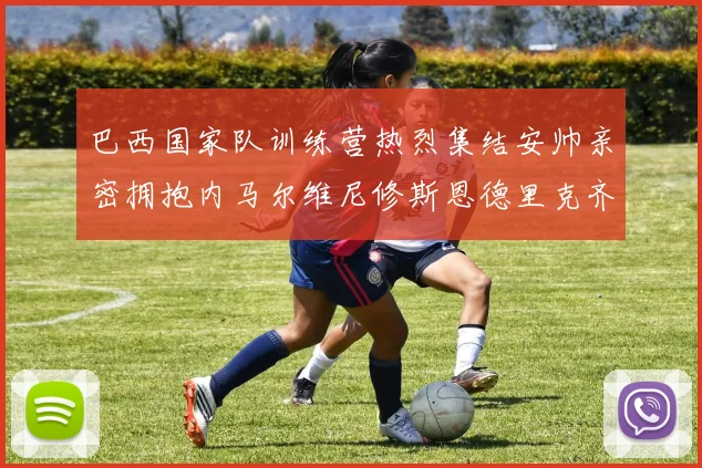 巴西国家队训练营热烈集结安帅亲密拥抱内马尔维尼修斯恩德里克齐亮相