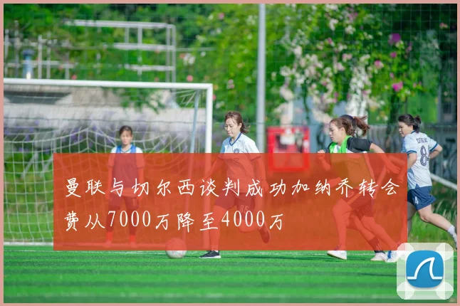 曼联与切尔西谈判成功加纳乔转会费从7000万降至4000万