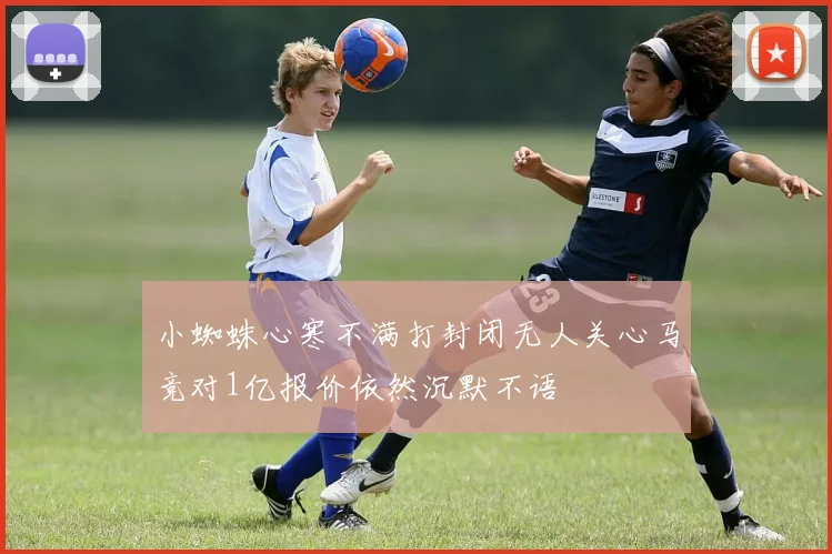 小蜘蛛心寒不满打封闭无人关心马竞对1亿报价依然沉默不语