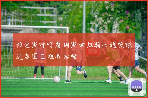 帕金斯呼吁詹姆斯回归骑士退役球迷氛围已准备就绪