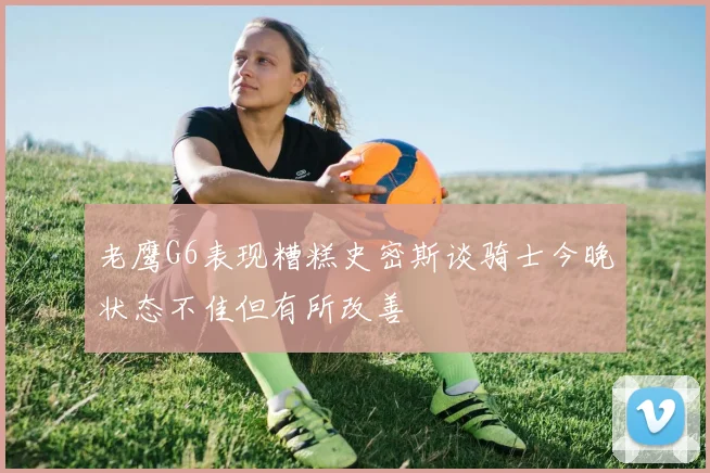 老鹰G6表现糟糕史密斯谈骑士今晚状态不佳但有所改善